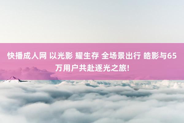 快播成人网 以光影 耀生存 全场景出行 皓影与65万用户共赴逐光之旅!