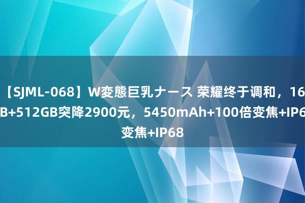 【SJML-068】W変態巨乳ナース 荣耀终于调和，16GB+512GB突降2900元，5450mAh+100倍变焦+IP68