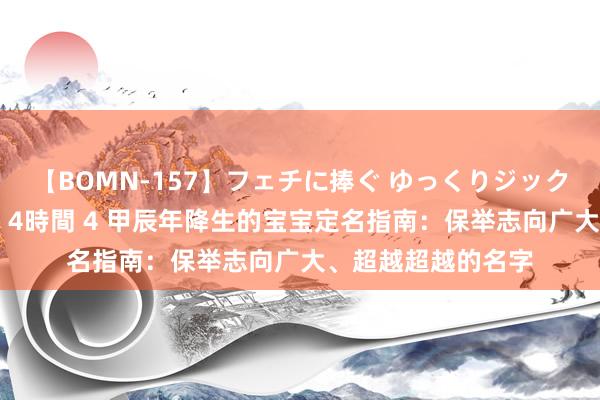 【BOMN-157】フェチに捧ぐ ゆっくりジックリめりこむ乳揉み 4時間 4 甲辰年降生的宝宝定名指南：保举志向广大、超越超越的名字