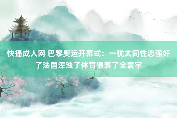 快播成人网 巴黎奥运开幕式：一犹太同性恋强奸了法国浑浊了体育猥亵了全寰宇