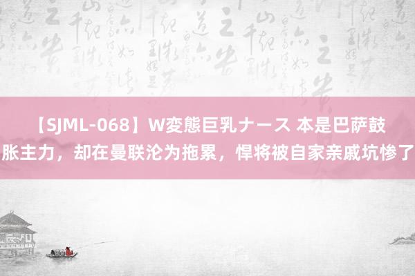 【SJML-068】W変態巨乳ナース 本是巴萨鼓胀主力，却在曼联沦为拖累，悍将被自家亲戚坑惨了