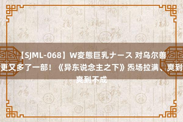 【SJML-068】W変態巨乳ナース 对乌尔善的催更又多了一部！《异东说念主之下》炁场拉满、爽到不成