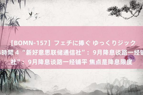 【BOMN-157】フェチに捧ぐ ゆっくりジックリめりこむ乳揉み 4時間 4 “新好意思联储通信社”：9月降息谈路一经铺平 焦点是降息限度