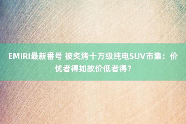 EMIRI最新番号 被炙烤十万级纯电SUV市集：价优者得如故价低者得？