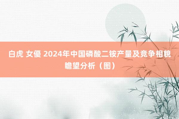 白虎 女優 2024年中国磷酸二铵产量及竞争相貌瞻望分析（图）