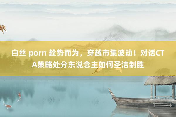 白丝 porn 趁势而为，穿越市集波动！对话CTA策略处分东说念主如何圣洁制胜