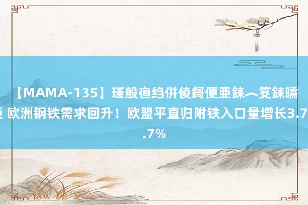 【MAMA-135】瑾般亱绉併倰鎶便亜銇︿笅銇曘亜 欧洲钢铁需求回升！欧盟平直归附铁入口量增长3.7%