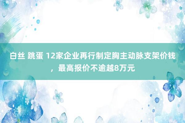 白丝 跳蛋 12家企业再行制定胸主动脉支架价钱，最高报价不逾越8万元