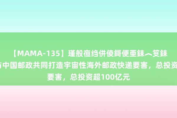 【MAMA-135】瑾般亱绉併倰鎶便亜銇︿笅銇曘亜 河南与中国邮政共同打造宇宙性海外邮政快递要害，总投资超100亿元