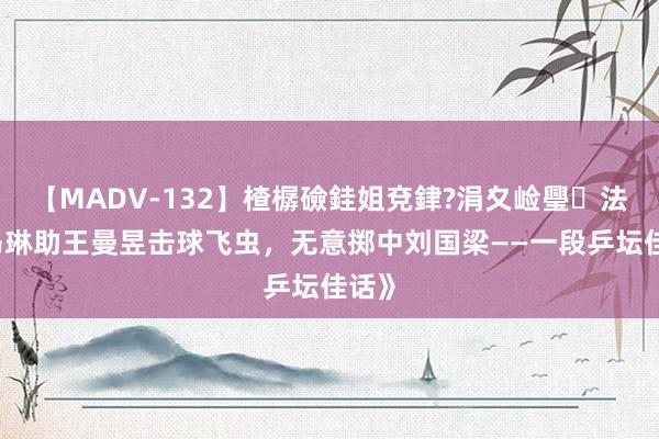 【MADV-132】楂樼礆銈姐兗銉?涓夊崄璺法 《马琳助王曼昱击球飞虫，无意掷中刘国梁——一段乒坛佳话》