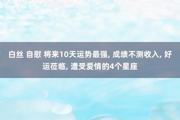 白丝 自慰 将来10天运势最强， 成绩不测收入， 好运莅临， 遭受爱情的4个星座