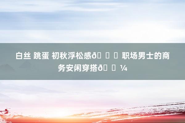 白丝 跳蛋 初秋浮松感?职场男士的商务安闲穿搭?