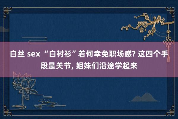 白丝 sex “白衬衫”若何幸免职场感? 这四个手段是关节， 姐妹们沿途学起来