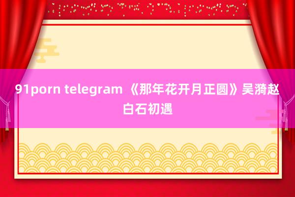 91porn telegram 《那年花开月正圆》吴漪赵白石初遇