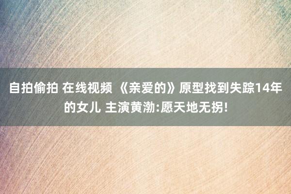 自拍偷拍 在线视频 《亲爱的》原型找到失踪14年的女儿 主演黄渤:愿天地无拐!