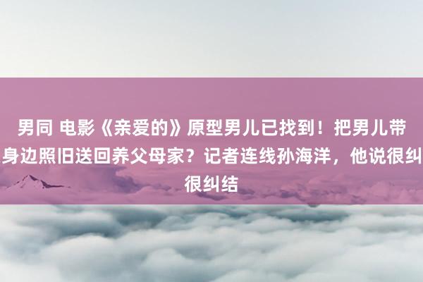 男同 电影《亲爱的》原型男儿已找到！把男儿带在身边照旧送回养父母家？记者连线孙海洋，他说很纠结