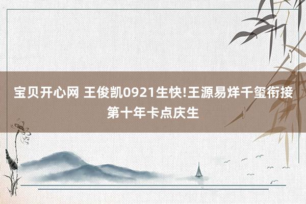 宝贝开心网 王俊凯0921生快!王源易烊千玺衔接第十年卡点庆生