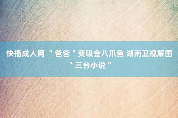 快播成人网 ＂爸爸＂变吸金八爪鱼 湖南卫视解围＂三台小说＂