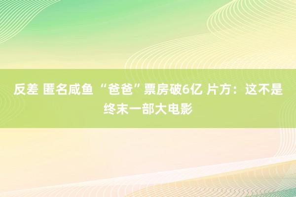 反差 匿名咸鱼 “爸爸”票房破6亿 片方：这不是终末一部大电影