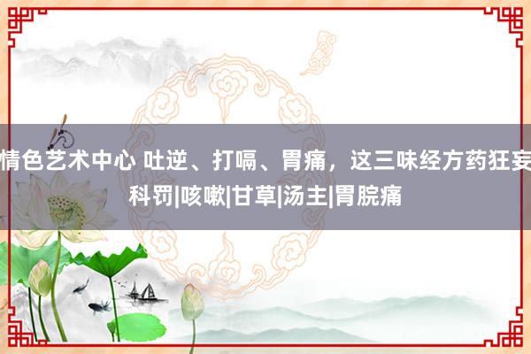 情色艺术中心 吐逆、打嗝、胃痛，这三味经方药狂妄科罚|咳嗽|甘草|汤主|胃脘痛