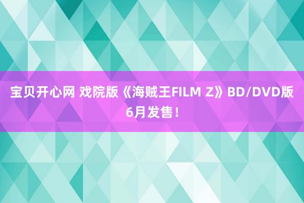 宝贝开心网 戏院版《海贼王FILM Z》BD/DVD版6月发售！