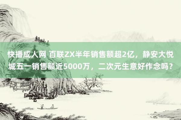 快播成人网 百联ZX半年销售额超2亿，静安大悦城五一销售额近5000万，二次元生意好作念吗？