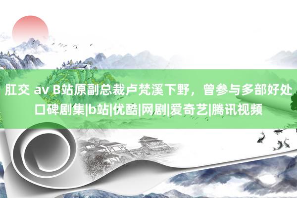 肛交 av B站原副总裁卢梵溪下野，曾参与多部好处口碑剧集|b站|优酷|网剧|爱奇艺|腾讯视频