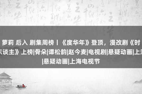 萝莉 后入 剧集周榜丨《度华年》登顶，漫改剧《时光代理东谈主》上榜|骨朵|谭松韵|赵今麦|电视剧|悬疑动画|上海电视节