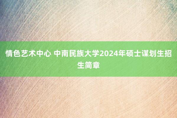 情色艺术中心 中南民族大学2024年硕士谋划生招生简章