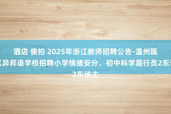 酒店 偷拍 2025年浙江教师招聘公告-温州瓯海区异邦语学校招聘小学情绪安分、初中科学履行员2东谈主