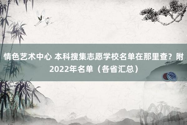 情色艺术中心 本科搜集志愿学校名单在那里查？附2022年名单（各省汇总）