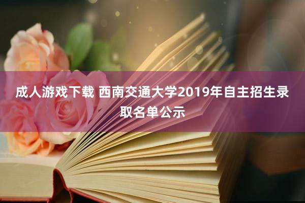 成人游戏下载 西南交通大学2019年自主招生录取名单公示