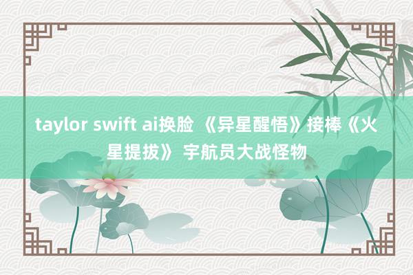 taylor swift ai换脸 《异星醒悟》接棒《火星提拔》 宇航员大战怪物