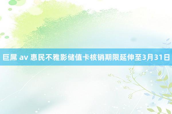 巨屌 av 惠民不雅影储值卡核销期限延伸至3月31日