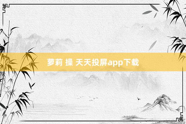 萝莉 操 天天投屏app下载