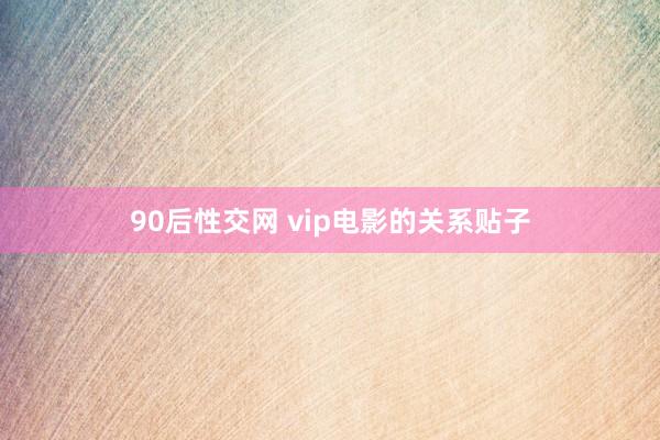 90后性交网 vip电影的关系贴子