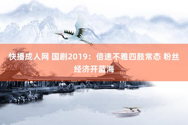 快播成人网 国剧2019：倍速不雅四肢常态 粉丝经济开蓝海