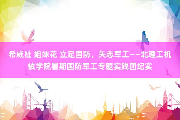 希威社 姐妹花 立足国防，矢志军工——北理工机械学院暑期国防军工专题实践团纪实