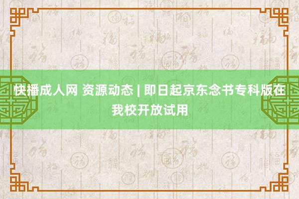 快播成人网 资源动态 | 即日起京东念书专科版在我校开放试用