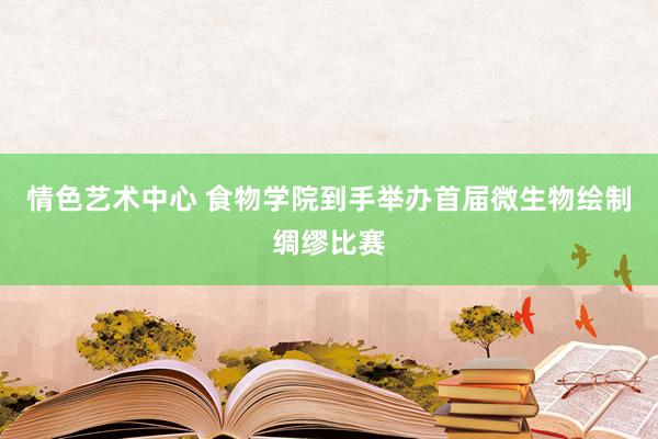 情色艺术中心 食物学院到手举办首届微生物绘制绸缪比赛