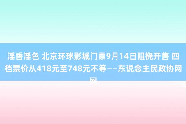 淫香淫色 北京环球影城门票9月14日阻挠开售 四档票价从418元至748元不等——东说念主民政协网