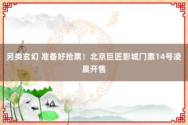 另类玄幻 准备好抢票！北京巨匠影城门票14号凌晨开售