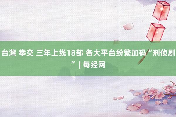 台灣 拳交 三年上线18部 各大平台纷繁加码“刑侦剧” | 每经网