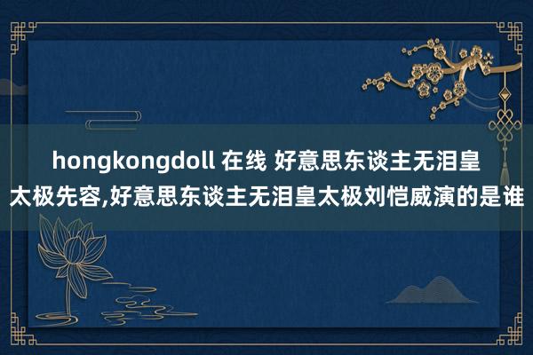 hongkongdoll 在线 好意思东谈主无泪皇太极先容，好意思东谈主无泪皇太极刘恺威演的是谁