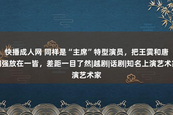 快播成人网 同样是“主席”特型演员，把王霙和唐国强放在一皆，差距一目了然|越剧|话剧|知名上演艺术家