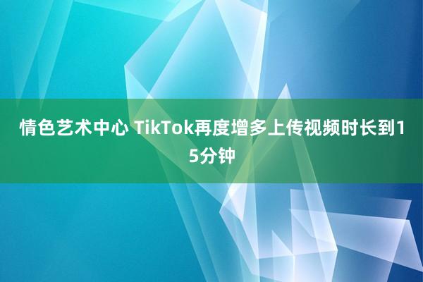 情色艺术中心 TikTok再度增多上传视频时长到15分钟