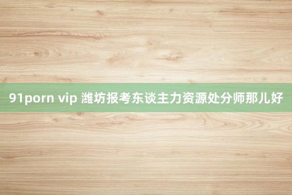 91porn vip 潍坊报考东谈主力资源处分师那儿好