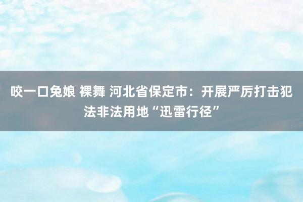 咬一口兔娘 裸舞 河北省保定市：开展严厉打击犯法非法用地“迅雷行径”