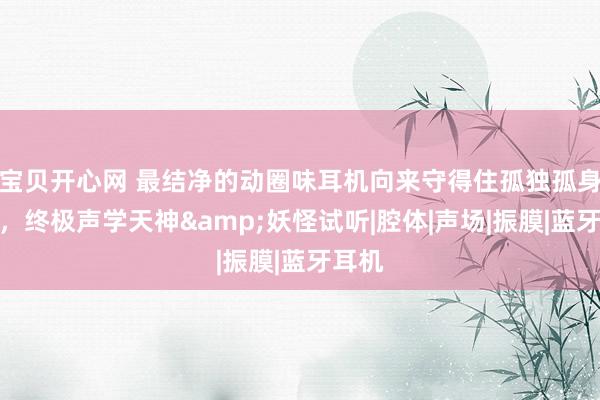 宝贝开心网 最结净的动圈味耳机向来守得住孤独孤身一人，终极声学天神&妖怪试听|腔体|声场|振膜|蓝牙耳机