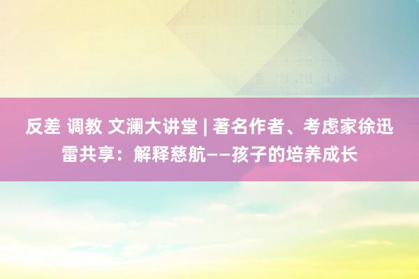 反差 调教 文澜大讲堂 | 著名作者、考虑家徐迅雷共享：解释慈航——孩子的培养成长